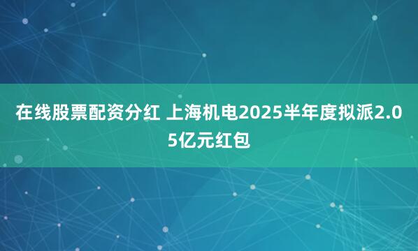 在线股票配资分红 上海机电2025半年度拟派2.05亿元红包