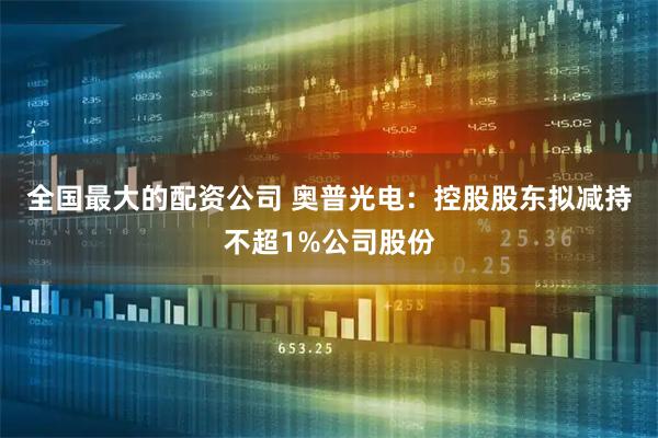 全国最大的配资公司 奥普光电：控股股东拟减持不超1%公司股份