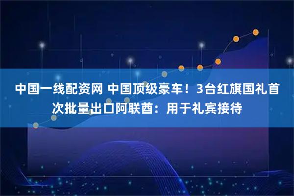中国一线配资网 中国顶级豪车！3台红旗国礼首次批量出口阿联酋：用于礼宾接待