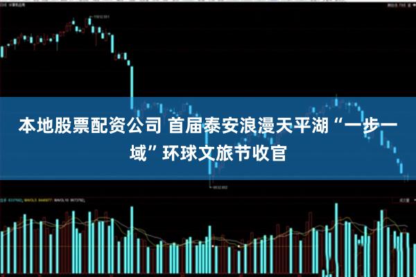 本地股票配资公司 首届泰安浪漫天平湖“一步一域”环球文旅节收官