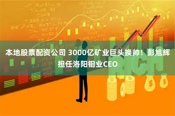 本地股票配资公司 3000亿矿业巨头换帅！彭旭辉担任洛阳钼业CEO