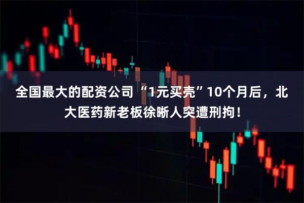 全国最大的配资公司 “1元买壳”10个月后，北大医药新老板徐晰人突遭刑拘！