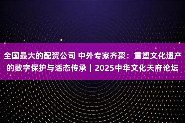 全国最大的配资公司 中外专家齐聚：重塑文化遗产的数字保护与活态传承｜2025中华文化天府论坛