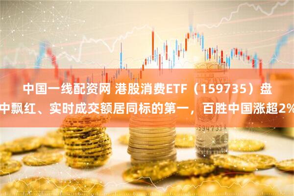 中国一线配资网 港股消费ETF（159735）盘中飘红、实时成交额居同标的第一，百胜中国涨超2%
