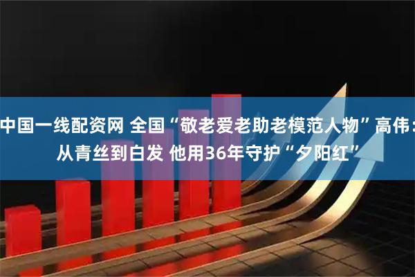 中国一线配资网 全国“敬老爱老助老模范人物”高伟：从青丝到白发 他用36年守护“夕阳红”