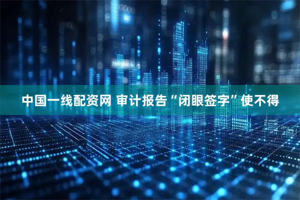 中国一线配资网 审计报告“闭眼签字”使不得