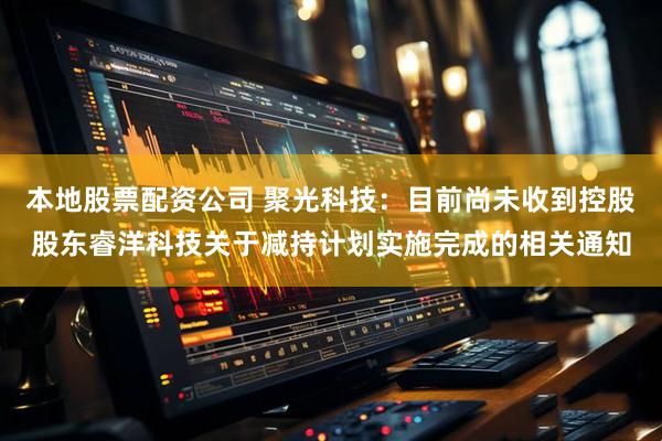 本地股票配资公司 聚光科技:目前尚未收到控股股东睿洋科技关于减持计划实施完成的相关通知