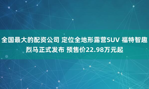 全国最大的配资公司 定位全地形露营SUV 福特智趣烈马正式发布 预售价22.98万元起
