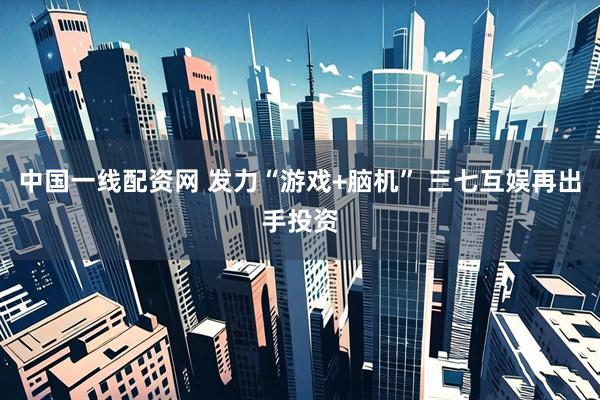 中国一线配资网 发力“游戏+脑机” 三七互娱再出手投资