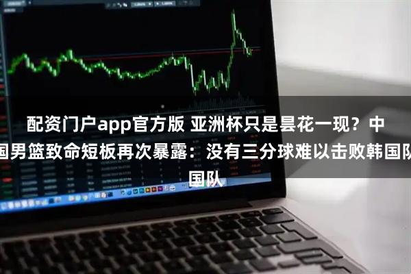 配资门户app官方版 亚洲杯只是昙花一现？中国男篮致命短板再次暴露：没有三分球难以击败韩国队
