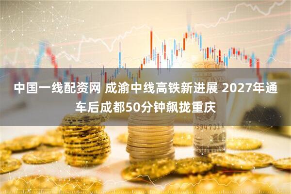 中国一线配资网 成渝中线高铁新进展 2027年通车后成都50分钟飙拢重庆