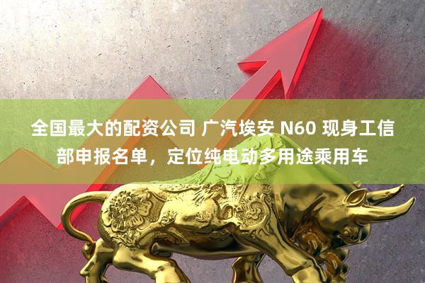 全国最大的配资公司 广汽埃安 N60 现身工信部申报名单，定位纯电动多用途乘用车