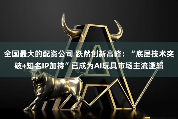 全国最大的配资公司 跃然创新高峰：“底层技术突破+知名IP加持”已成为AI玩具市场主流逻辑