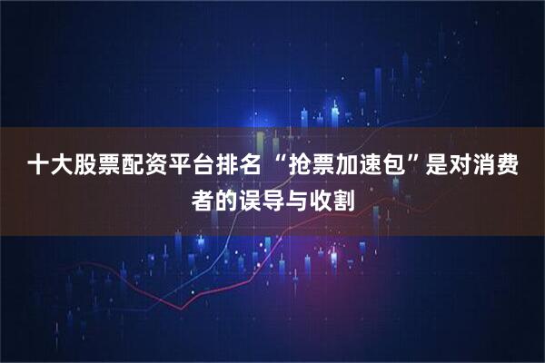 十大股票配资平台排名 “抢票加速包”是对消费者的误导与收割