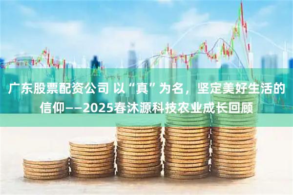 广东股票配资公司 以“真”为名，坚定美好生活的信仰——2025春沐源科技农业成长回顾