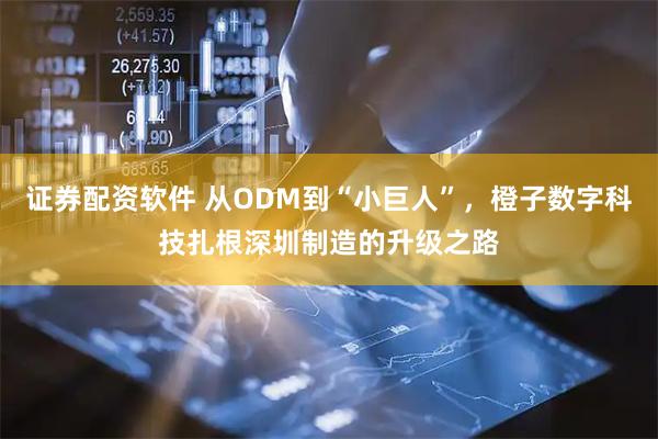 证券配资软件 从ODM到“小巨人”，橙子数字科技扎根深圳制造的升级之路