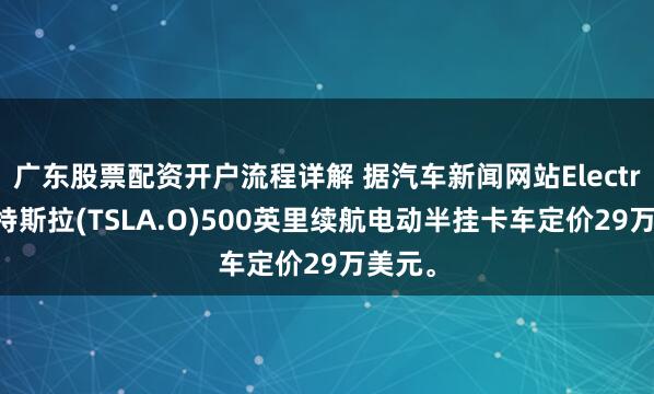 广东股票配资开户流程详解 据汽车新闻网站Electrek：特斯拉(TSLA.O)500英里续航电动半挂卡车定价29万美元。