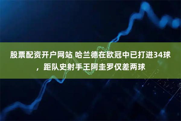 股票配资开户网站 哈兰德在欧冠中已打进34球，距队史射手王阿圭罗仅差两球