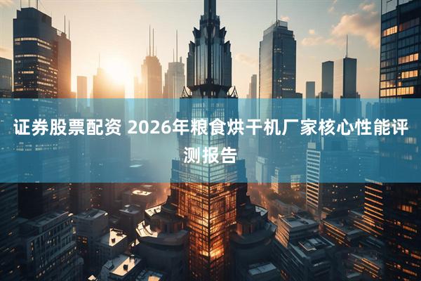 证券股票配资 2026年粮食烘干机厂家核心性能评测报告
